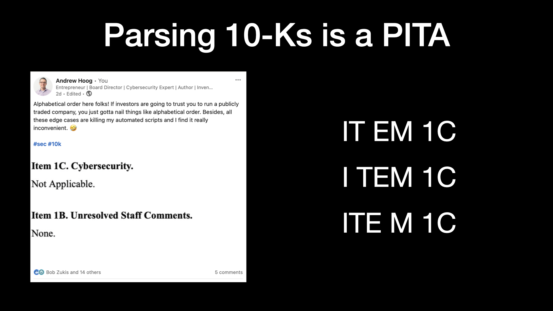 Parsing 10-Ks is a PITA  Alphabetical order here folks! If investors are going to trust you to run a publicly traded company, you just gotta nail things like alphabetical order. Besides, all these edge cases are killing my automated scripts and | find it really inconvenient.  Multiple ways ITEM gets formatted in SEC filings:  IT EM 1C I TEM 1C ITE M 1C