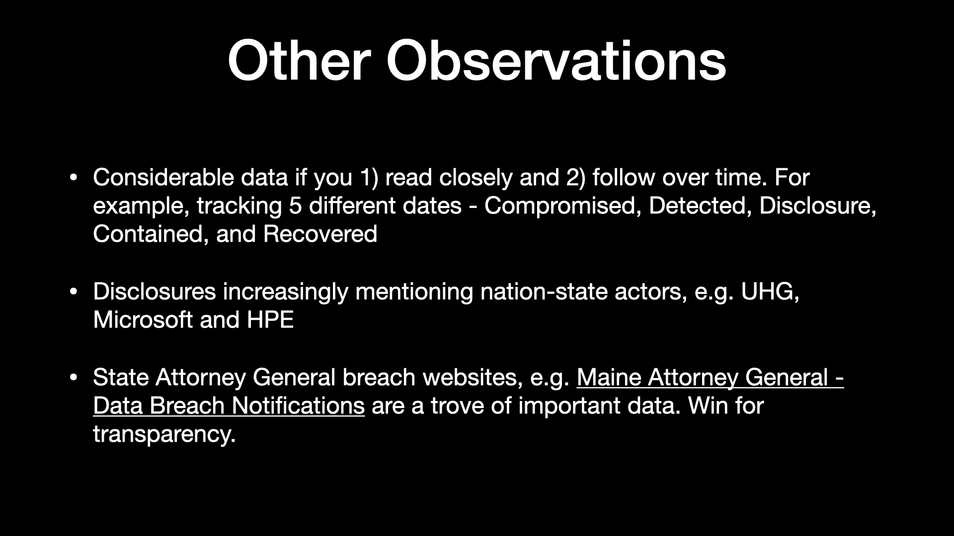 Other observations  » Considerable data if you 1) read closely and 2) follow over time. For example, tracking 5 different dates - Compromised, Detected, Disclosure, Contained, and Recovered   Disclosures increasingly mentioning nation-state actors, e.g. UHG, Microsoft and HPE  » State Attorney General breach websites, e.g. Maine Attorney General - Data Breach Notifications are a trove of important data. Win for transparency. 