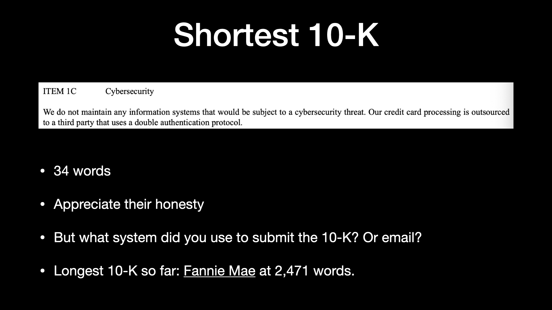 Shortest 10-K ITEM 1C Cybersecurity We do not maintain any information systems that would be subject to a cybersecurity threat. Our credit card processing is outsourced to a third party that uses a double authentication protocol. * 34 words * Appreciate their honesty » But what system did you use to submit the 10-K? Or email? * Longest 10-K so far: Fannie Mae at 2,471 words. 