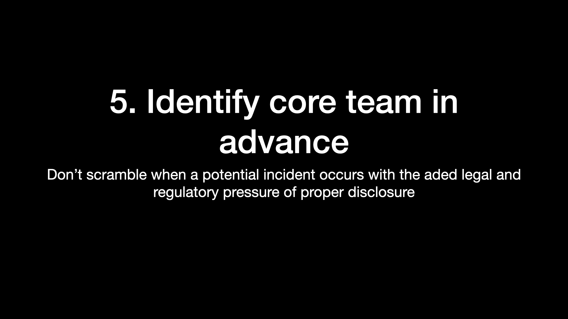 5. Identify core team in advance Don’t scramble when a potential incident occurs with the aded legal and regulatory pressure of proper disclosure 