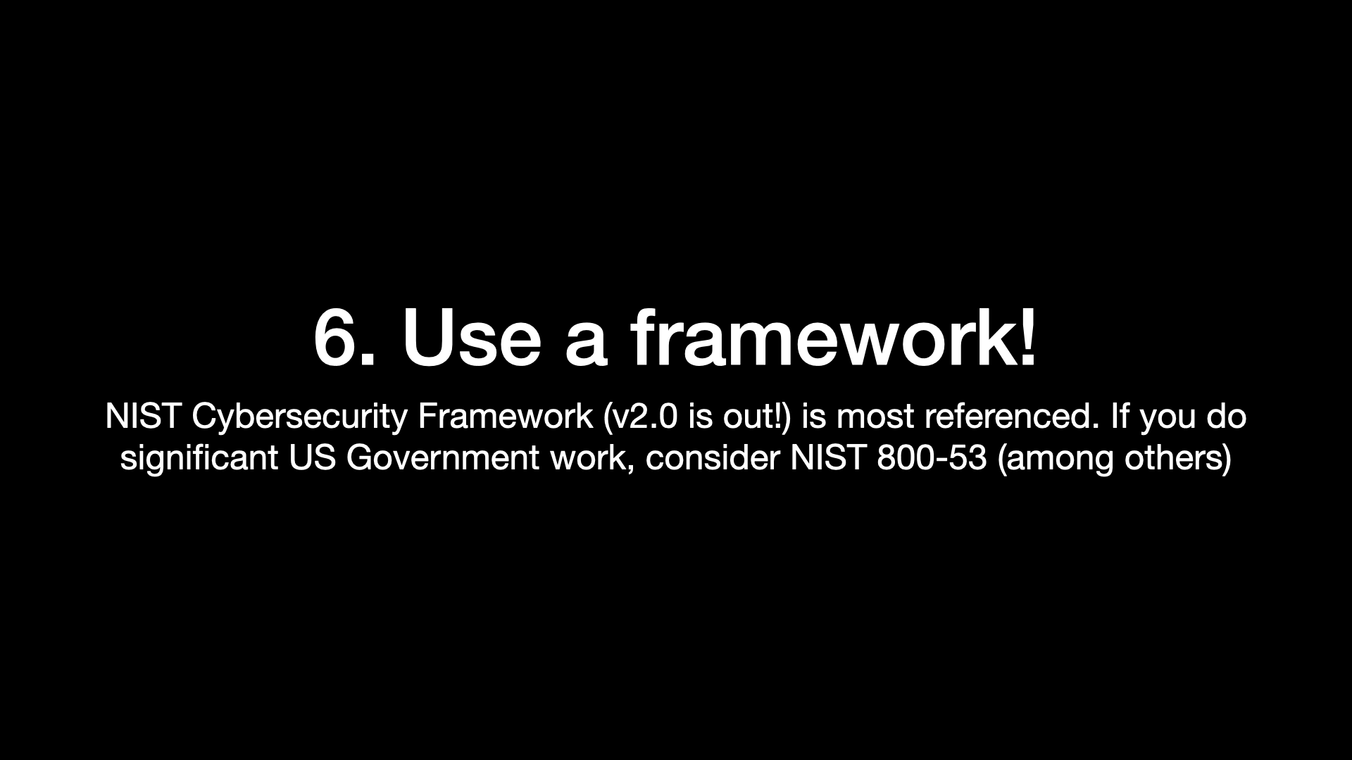 6. Use a framework! NIST Cybersecurity Framework (v2.0 is out!) is most referenced. If you do significant US Government work, consider NIST 800-53 (among others) 